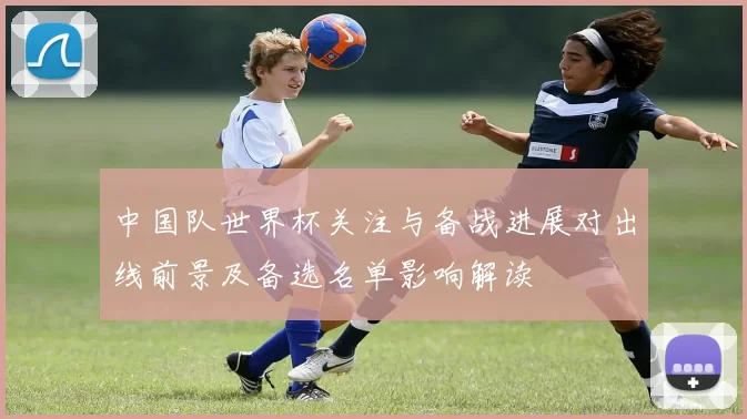 中国队世界杯关注与备战进展对出线前景及备选名单影响解读