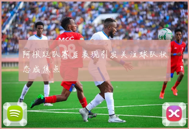 阿根廷队赛后表现引发关注球队状态成焦点
