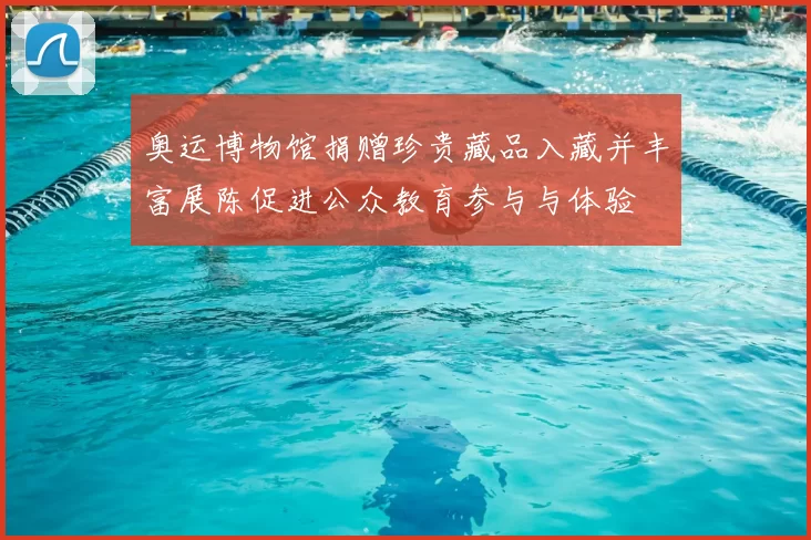 奥运博物馆捐赠珍贵藏品入藏并丰富展陈促进公众教育参与与体验