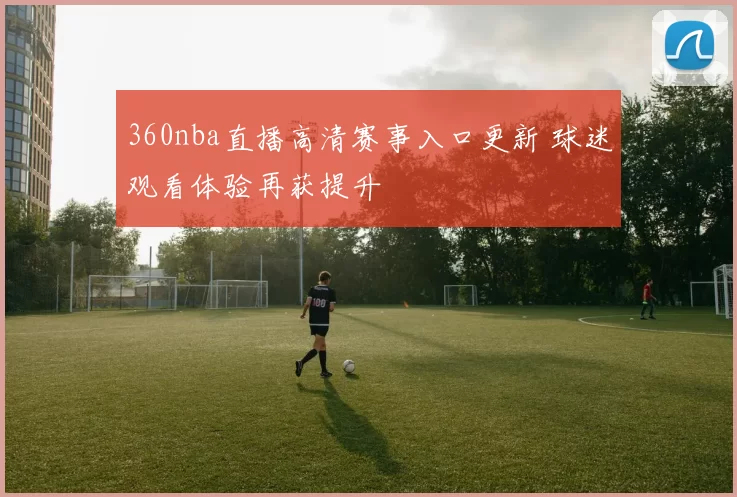 360nba直播高清赛事入口更新 球迷观看体验再获提升