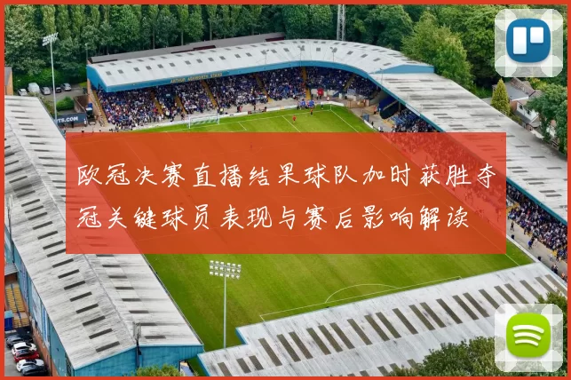 欧冠决赛直播结果球队加时获胜夺冠关键球员表现与赛后影响解读