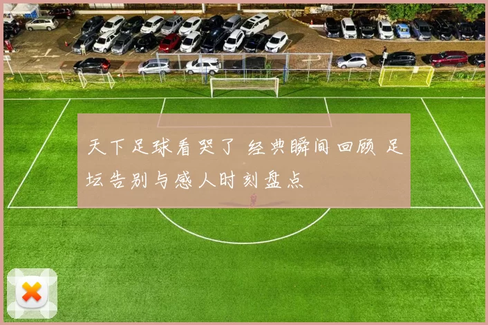 天下足球看哭了 经典瞬间回顾 足坛告别与感人时刻盘点