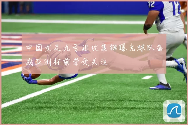 中国女足九号进攻集锦曝光球队备战亚洲杯前景受关注