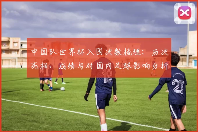 中国队世界杯入围次数梳理：历次亮相、成绩与对国内足球影响分析