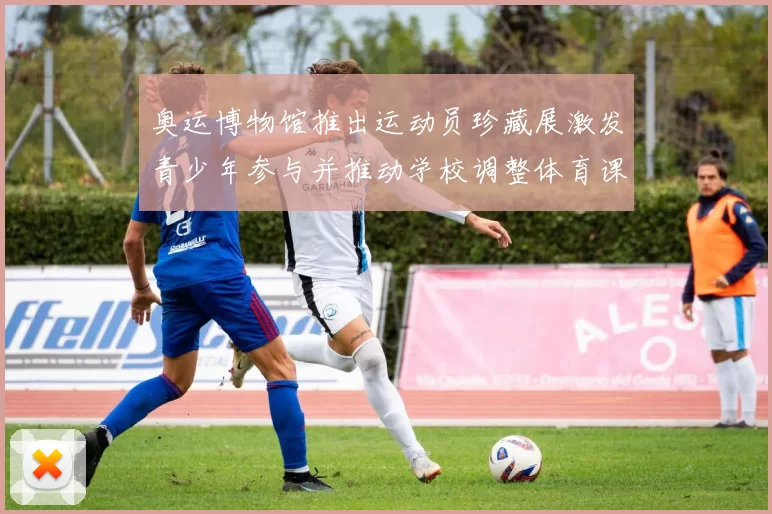 奥运博物馆推出运动员珍藏展激发青少年参与并推动学校调整体育课程安排