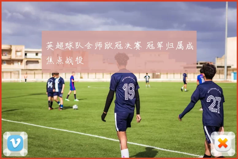 英超球队会师欧冠决赛 冠军归属成焦点战役