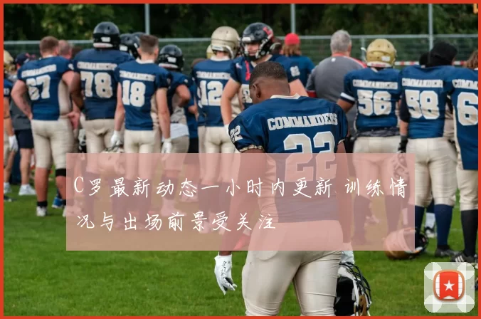 C罗最新动态一小时内更新 训练情况与出场前景受关注