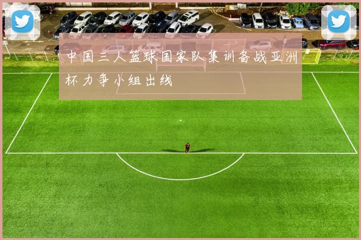 中国三人篮球国家队集训备战亚洲杯力争小组出线