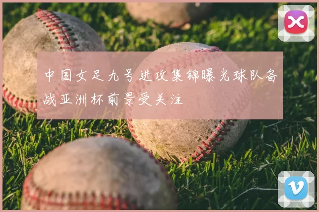 中国女足九号进攻集锦曝光球队备战亚洲杯前景受关注