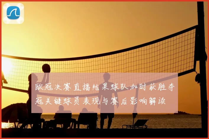 欧冠决赛直播结果球队加时获胜夺冠关键球员表现与赛后影响解读