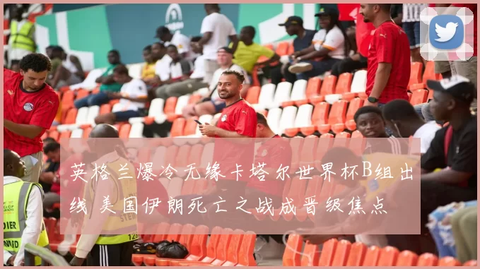 英格兰爆冷无缘卡塔尔世界杯B组出线 美国伊朗死亡之战成晋级焦点