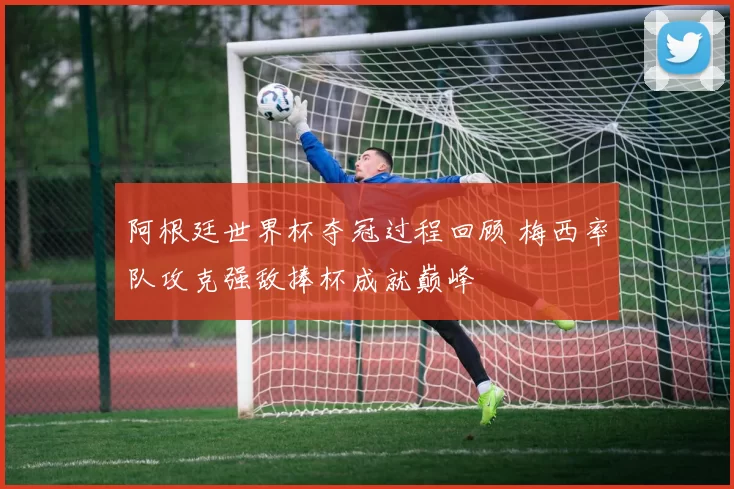 阿根廷世界杯夺冠过程回顾 梅西率队攻克强敌捧杯成就巅峰