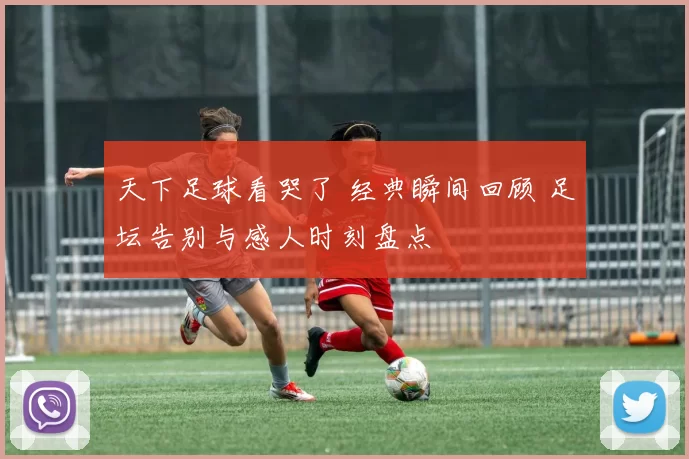 天下足球看哭了 经典瞬间回顾 足坛告别与感人时刻盘点