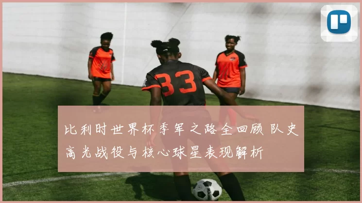 比利时世界杯季军之路全回顾 队史高光战役与核心球星表现解析