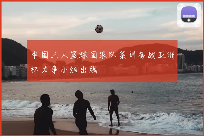 中国三人篮球国家队集训备战亚洲杯力争小组出线