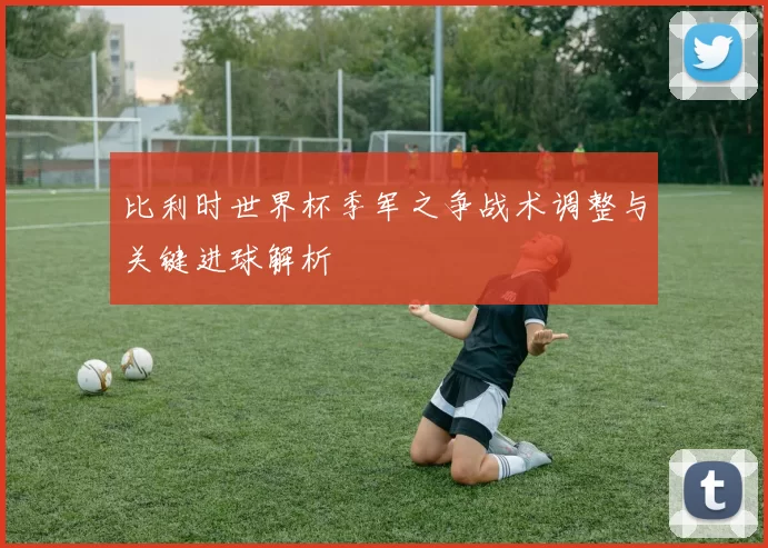 比利时世界杯季军之争战术调整与关键进球解析