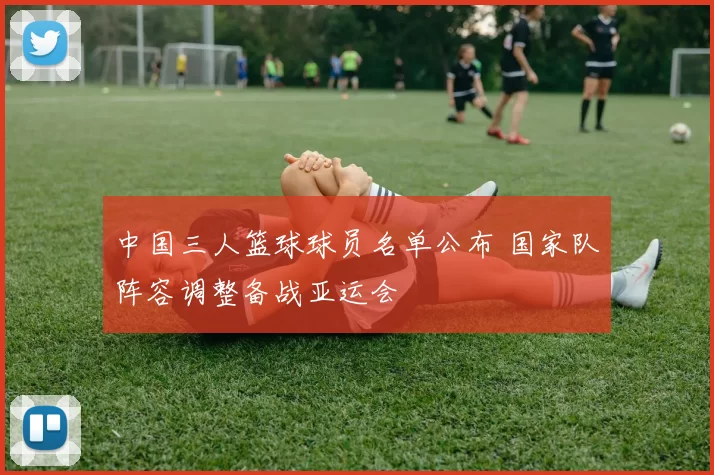 中国三人篮球球员名单公布 国家队阵容调整备战亚运会