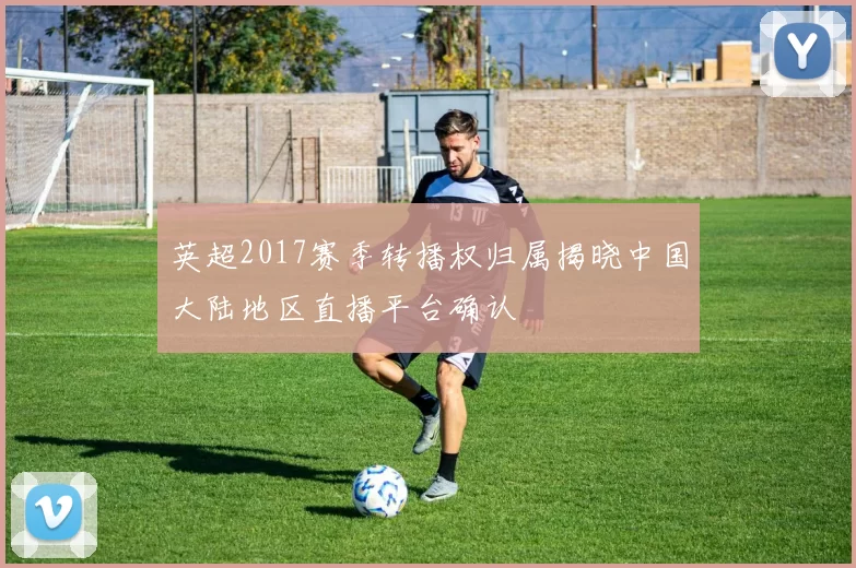 英超2017赛季转播权归属揭晓中国大陆地区直播平台确认