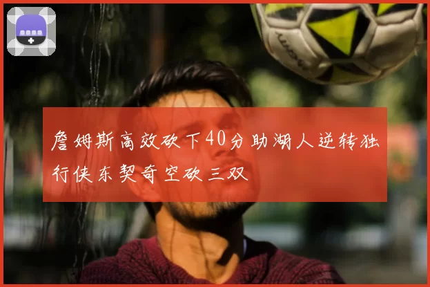 詹姆斯高效砍下40分助湖人逆转独行侠东契奇空砍三双