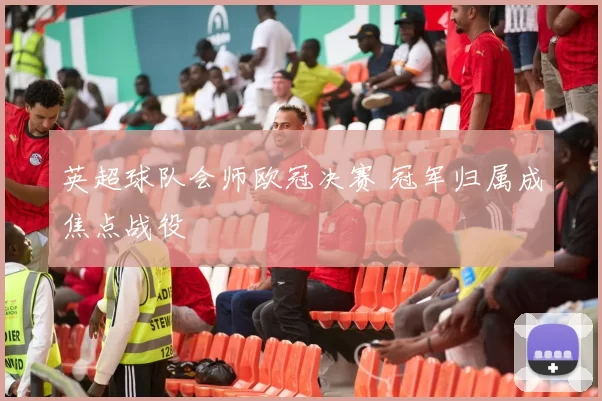 英超球队会师欧冠决赛 冠军归属成焦点战役