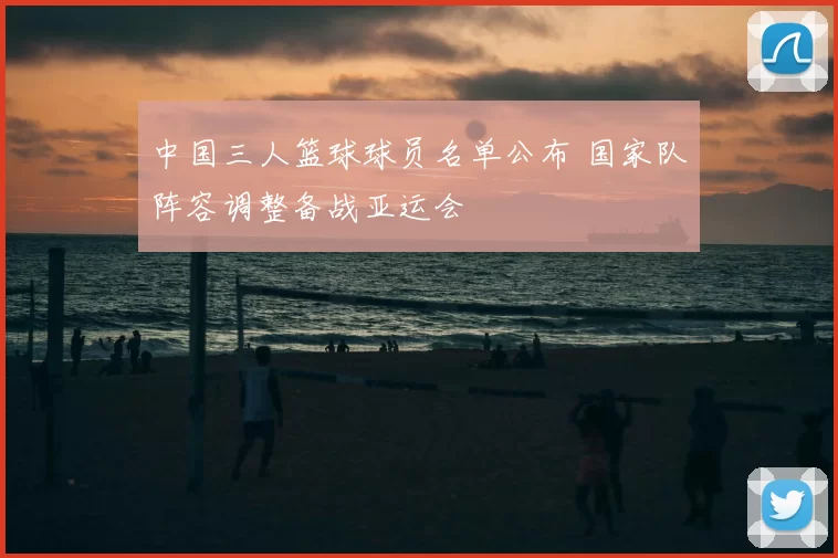 中国三人篮球球员名单公布 国家队阵容调整备战亚运会