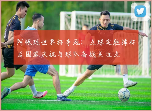 阿根廷世界杯夺冠：点球定胜捧杯后国家庆祝与球队备战关注点