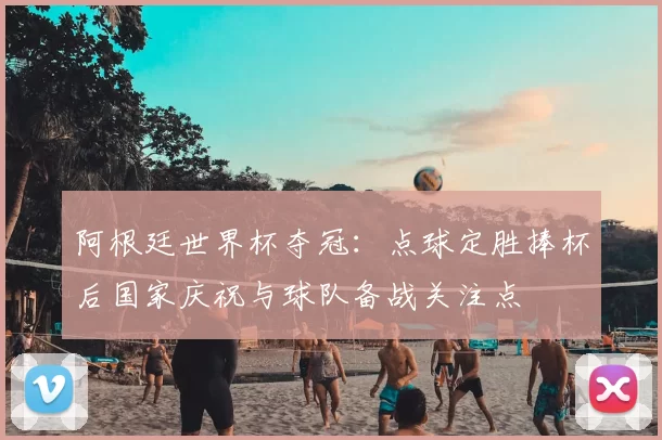 阿根廷世界杯夺冠：点球定胜捧杯后国家庆祝与球队备战关注点