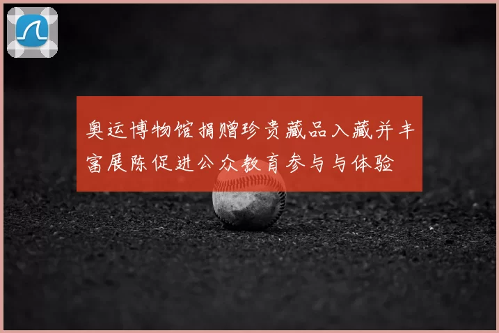 奥运博物馆捐赠珍贵藏品入藏并丰富展陈促进公众教育参与与体验