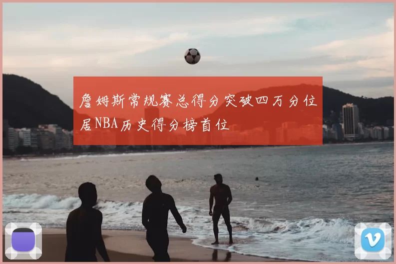 詹姆斯常规赛总得分突破四万分位居NBA历史得分榜首位