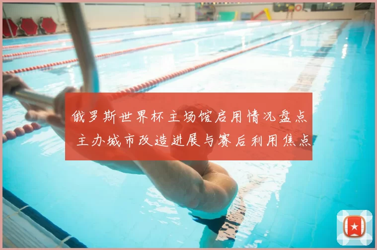 俄罗斯世界杯主场馆启用情况盘点 主办城市改造进展与赛后利用焦点