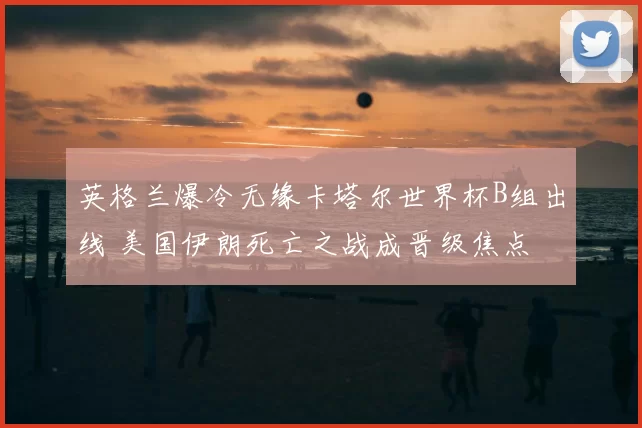 英格兰爆冷无缘卡塔尔世界杯B组出线 美国伊朗死亡之战成晋级焦点