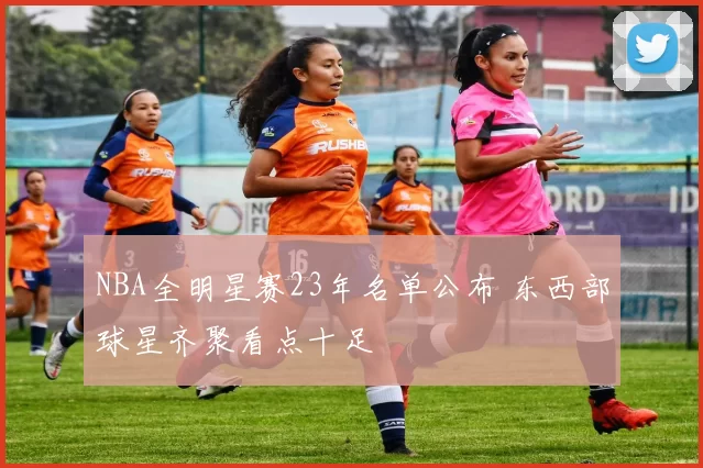 NBA全明星赛23年名单公布 东西部球星齐聚看点十足