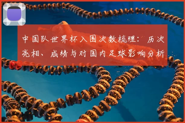 中国队世界杯入围次数梳理：历次亮相、成绩与对国内足球影响分析