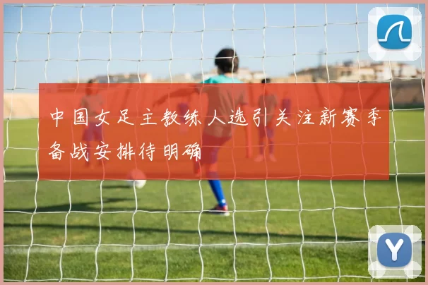 中国女足主教练人选引关注新赛季备战安排待明确