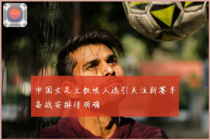 中国女足主教练人选引关注新赛季备战安排待明确